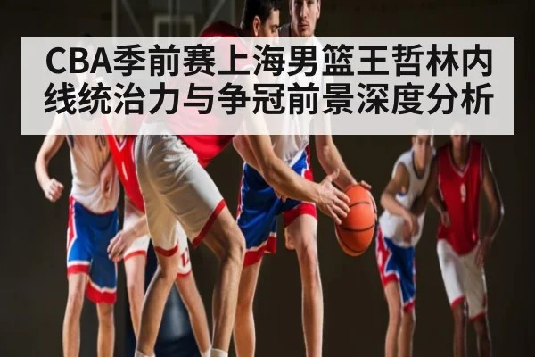 CBA季前赛上海男篮王哲林内线统治力与争冠前景深度分析